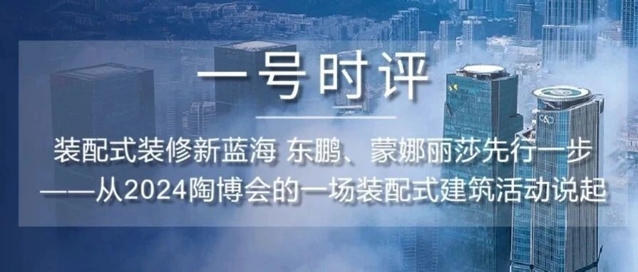 一号时评 | 装配式装修新蓝海 东鹏、蒙娜丽莎先行一步——从2024陶博会的一场装配式建筑活动说起